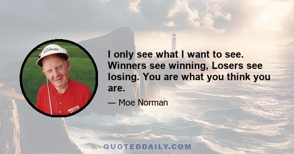 I only see what I want to see. Winners see winning, Losers see losing. You are what you think you are.