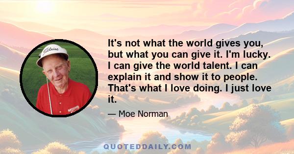 It's not what the world gives you, but what you can give it. I'm lucky. I can give the world talent. I can explain it and show it to people. That's what I love doing. I just love it.