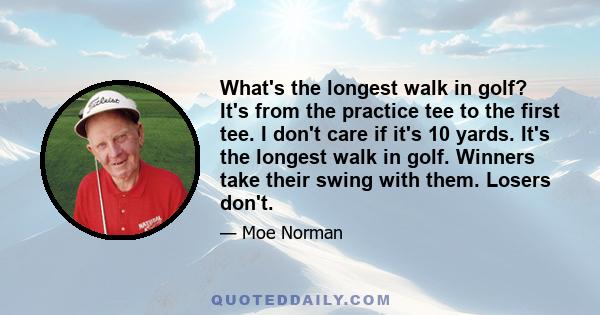 What's the longest walk in golf? It's from the practice tee to the first tee. I don't care if it's 10 yards. It's the longest walk in golf. Winners take their swing with them. Losers don't.