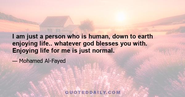 I am just a person who is human, down to earth enjoying life.. whatever god blesses you with. Enjoying life for me is just normal.