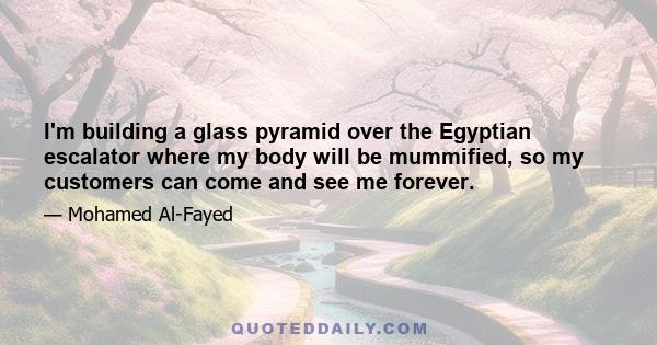 I'm building a glass pyramid over the Egyptian escalator where my body will be mummified, so my customers can come and see me forever.