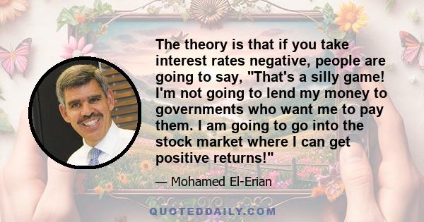 The theory is that if you take interest rates negative, people are going to say, That's a silly game! I'm not going to lend my money to governments who want me to pay them. I am going to go into the stock market where I 