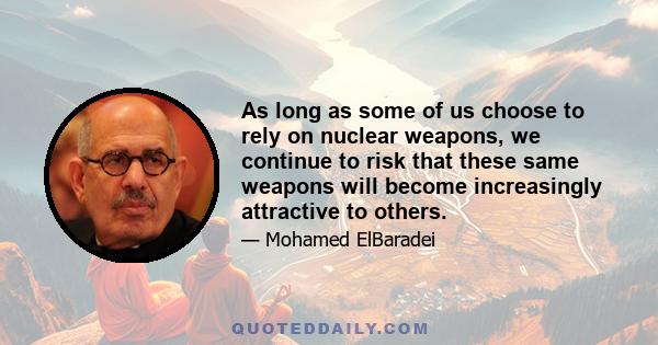 As long as some of us choose to rely on nuclear weapons, we continue to risk that these same weapons will become increasingly attractive to others.