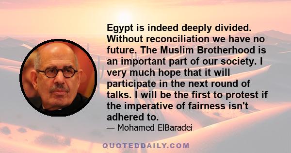 Egypt is indeed deeply divided. Without reconciliation we have no future. The Muslim Brotherhood is an important part of our society. I very much hope that it will participate in the next round of talks. I will be the