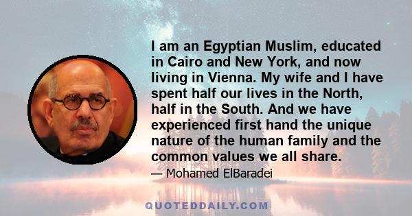 I am an Egyptian Muslim, educated in Cairo and New York, and now living in Vienna. My wife and I have spent half our lives in the North, half in the South. And we have experienced first hand the unique nature of the