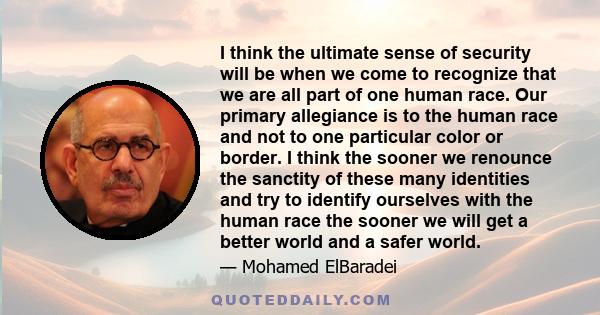 I think the ultimate sense of security will be when we come to recognize that we are all part of one human race. Our primary allegiance is to the human race and not to one particular color or border. I think the sooner