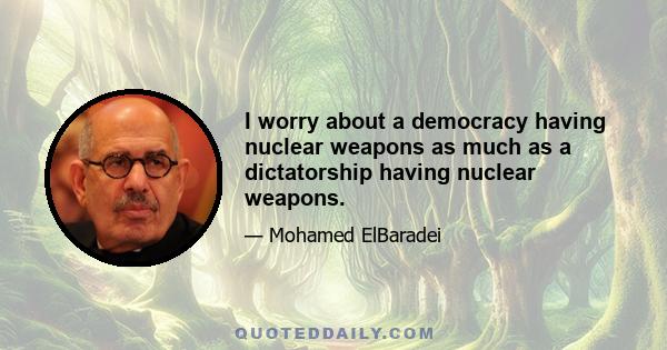 I worry about a democracy having nuclear weapons as much as a dictatorship having nuclear weapons.