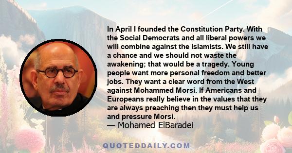 In April I founded the Constitution Party. With the Social Democrats and all liberal powers we will combine against the Islamists. We still have a chance and we should not waste the awakening; that would be a tragedy.