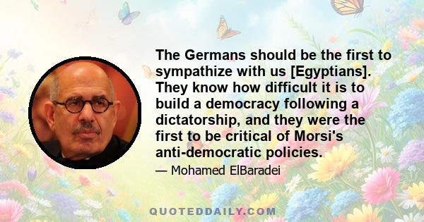 The Germans should be the first to sympathize with us [Egyptians]. They know how difficult it is to build a democracy following a dictatorship, and they were the first to be critical of Morsi's anti-democratic policies.