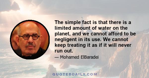 The simple fact is that there is a limited amount of water on the planet, and we cannot afford to be negligent in its use. We cannot keep treating it as if it will never run out.