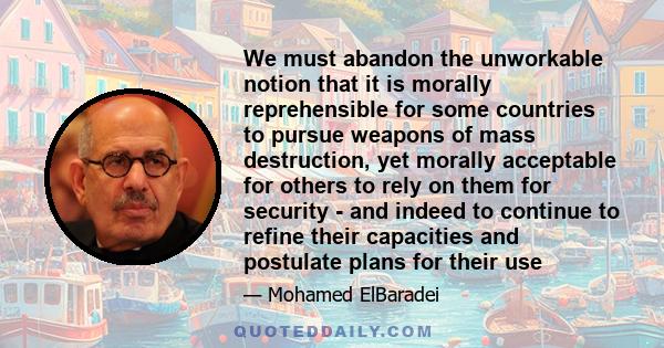 We must abandon the unworkable notion that it is morally reprehensible for some countries to pursue weapons of mass destruction, yet morally acceptable for others to rely on them for security - and indeed to continue to 