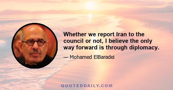 Whether we report Iran to the council or not, I believe the only way forward is through diplomacy.