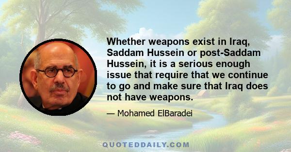 Whether weapons exist in Iraq, Saddam Hussein or post-Saddam Hussein, it is a serious enough issue that require that we continue to go and make sure that Iraq does not have weapons.