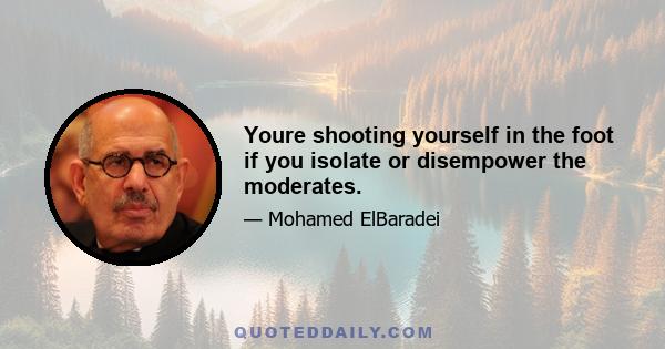 Youre shooting yourself in the foot if you isolate or disempower the moderates.