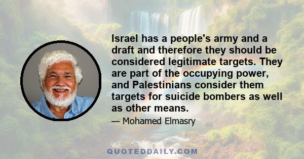 Israel has a people's army and a draft and therefore they should be considered legitimate targets. They are part of the occupying power, and Palestinians consider them targets for suicide bombers as well as other means.