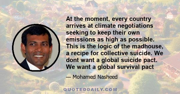 At the moment, every country arrives at climate negotiations seeking to keep their own emissions as high as possible. This is the logic of the madhouse, a recipe for collective suicide. We dont want a global suicide