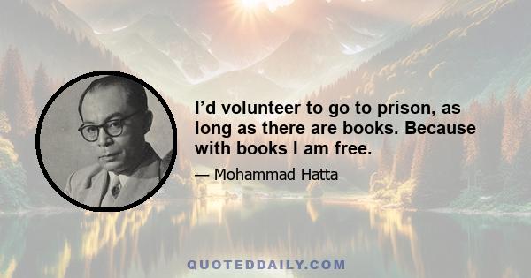 I’d volunteer to go to prison, as long as there are books. Because with books I am free.