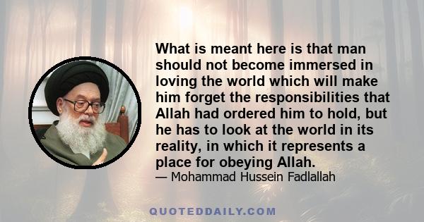 What is meant here is that man should not become immersed in loving the world which will make him forget the responsibilities that Allah had ordered him to hold, but he has to look at the world in its reality, in which