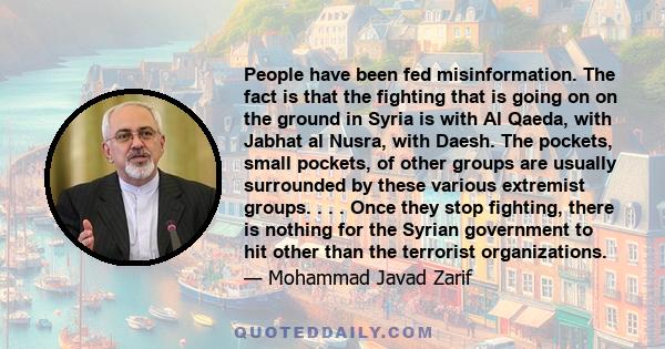 People have been fed misinformation. The fact is that the fighting that is going on on the ground in Syria is with Al Qaeda, with Jabhat al Nusra, with Daesh. The pockets, small pockets, of other groups are usually