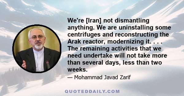 We're [Iran] not dismantling anything. We are uninstalling some centrifuges and reconstructing the Arak reactor, modernizing it. . . . The remaining activities that we need undertake will not take more than several