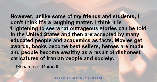 However, unlike some of my friends and students, I don't think it's a laughing matter. I think it is frightening to see what outrageous stories can be told in the United States and then are accepted by many educated