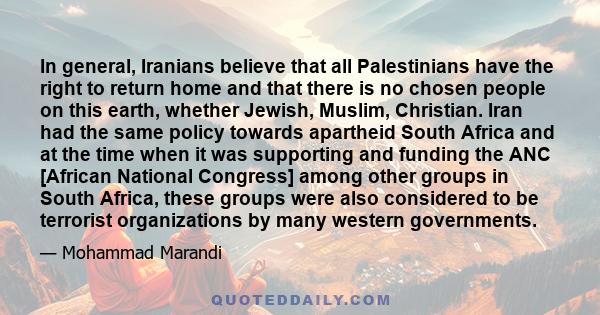 In general, Iranians believe that all Palestinians have the right to return home and that there is no chosen people on this earth, whether Jewish, Muslim, Christian. Iran had the same policy towards apartheid South