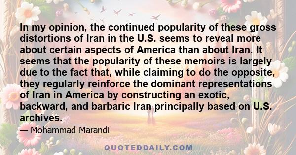 In my opinion, the continued popularity of these gross distortions of Iran in the U.S. seems to reveal more about certain aspects of America than about Iran. It seems that the popularity of these memoirs is largely due