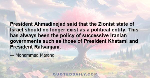 President Ahmadinejad said that the Zionist state of Israel should no longer exist as a political entity. This has always been the policy of successive Iranian governments such as those of President Khatami and