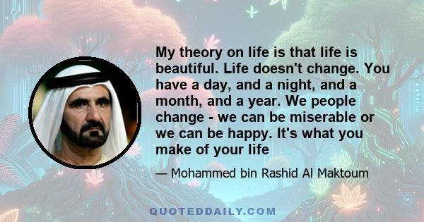 My theory on life is that life is beautiful. Life doesn't change. You have a day, and a night, and a month, and a year. We people change - we can be miserable or we can be happy. It's what you make of your life