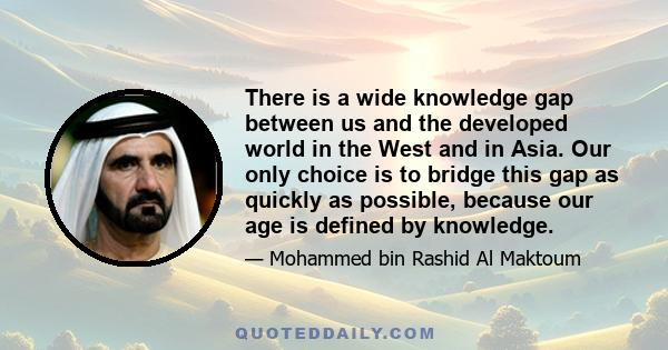 There is a wide knowledge gap between us and the developed world in the West and in Asia. Our only choice is to bridge this gap as quickly as possible, because our age is defined by knowledge.