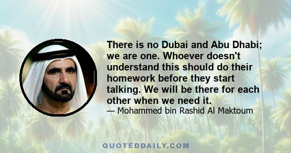 There is no Dubai and Abu Dhabi; we are one. Whoever doesn't understand this should do their homework before they start talking. We will be there for each other when we need it.