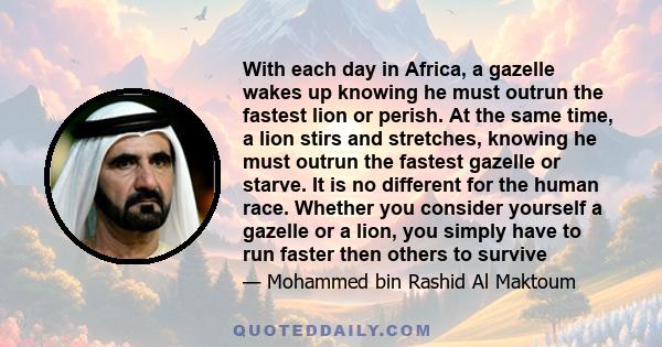 With each day in Africa, a gazelle wakes up knowing he must outrun the fastest lion or perish. At the same time, a lion stirs and stretches, knowing he must outrun the fastest gazelle or starve. It is no different for