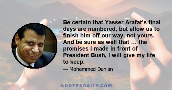 Be certain that Yasser Arafat’s final days are numbered, but allow us to finish him off our way, not yours. And be sure as well that … the promises I made in front of President Bush, I will give my life to keep.