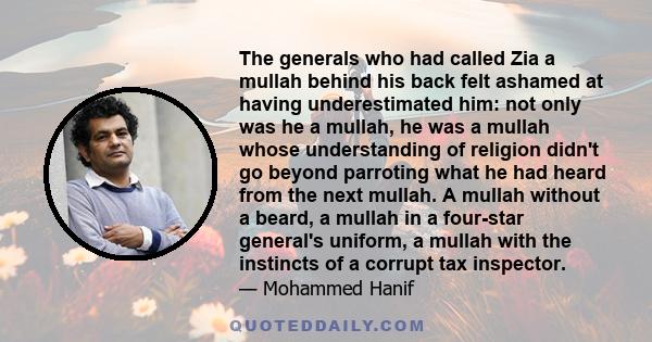 The generals who had called Zia a mullah behind his back felt ashamed at having underestimated him: not only was he a mullah, he was a mullah whose understanding of religion didn't go beyond parroting what he had heard