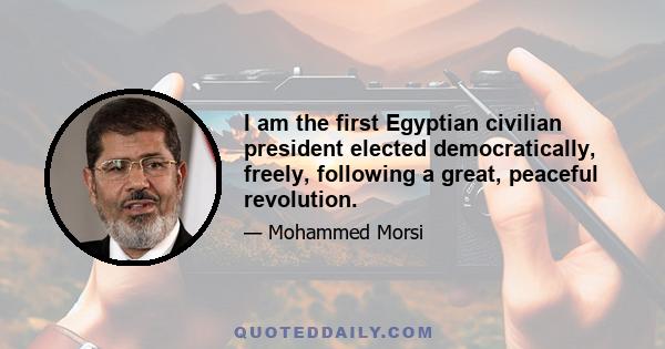 I am the first Egyptian civilian president elected democratically, freely, following a great, peaceful revolution.