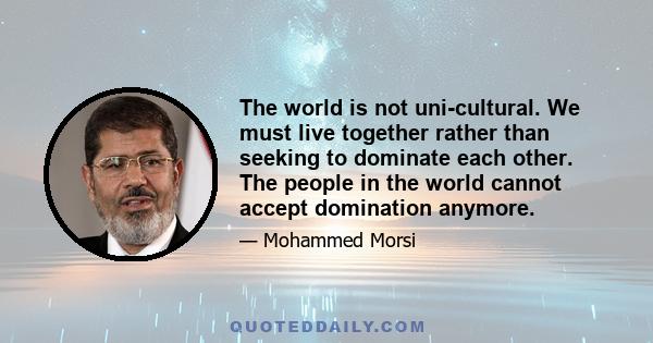 The world is not uni-cultural. We must live together rather than seeking to dominate each other. The people in the world cannot accept domination anymore.