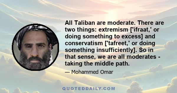 All Taliban are moderate. There are two things: extremism ['ifraat,' or doing something to excess] and conservatism ['tafreet,' or doing something insufficiently]. So in that sense, we are all moderates - taking the