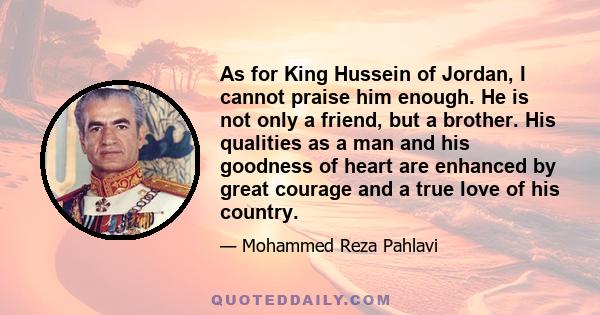 As for King Hussein of Jordan, I cannot praise him enough. He is not only a friend, but a brother. His qualities as a man and his goodness of heart are enhanced by great courage and a true love of his country.