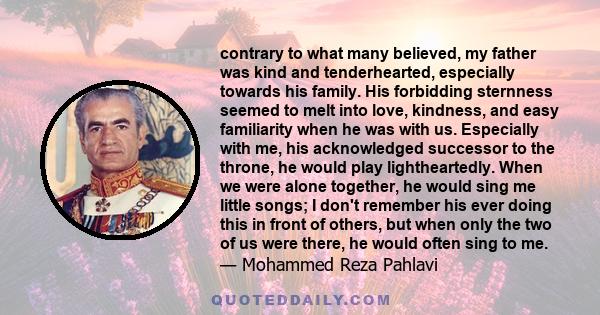 contrary to what many believed, my father was kind and tenderhearted, especially towards his family. His forbidding sternness seemed to melt into love, kindness, and easy familiarity when he was with us. Especially with 