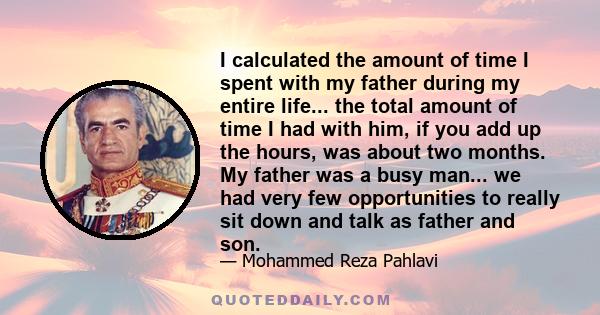 I calculated the amount of time I spent with my father during my entire life... the total amount of time I had with him, if you add up the hours, was about two months. My father was a busy man... we had very few