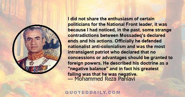 I did not share the enthusiasm of certain politicians for the National Front leader, it was because I had noticed, in the past, some strange contradictions between Mossadeq's declared ends and his actions. Officially he 