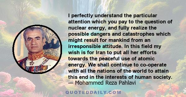 I perfectly understand the particular attention which you pay to the question of nuclear energy, and fully realize the possible dangers and catastrophes which might result for mankind from an irresponsible attitude. In