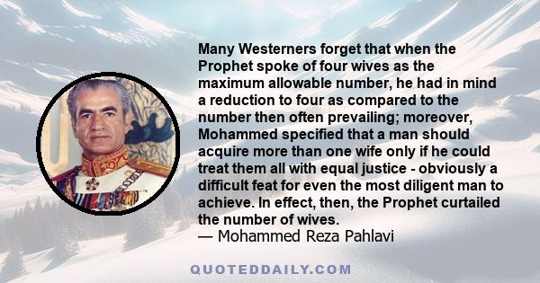 Many Westerners forget that when the Prophet spoke of four wives as the maximum allowable number, he had in mind a reduction to four as compared to the number then often prevailing; moreover, Mohammed specified that a