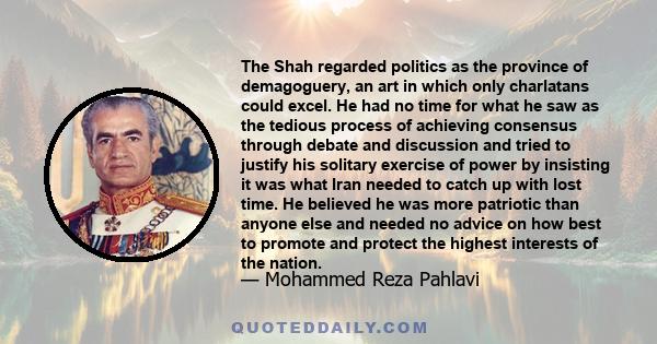 The Shah regarded politics as the province of demagoguery, an art in which only charlatans could excel. He had no time for what he saw as the tedious process of achieving consensus through debate and discussion and