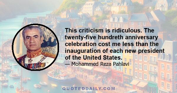 This criticism is ridiculous. The twenty-five hundreth anniversary celebration cost me less than the inauguration of each new president of the United States.