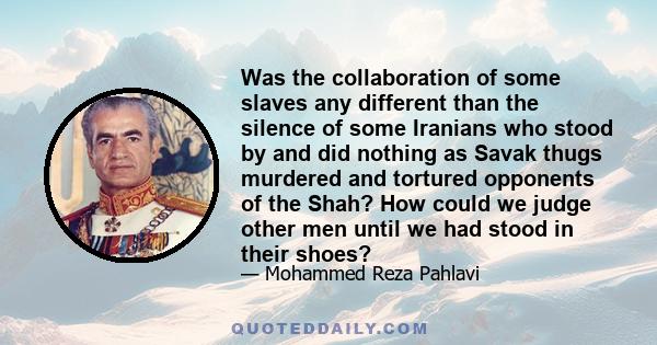 Was the collaboration of some slaves any different than the silence of some Iranians who stood by and did nothing as Savak thugs murdered and tortured opponents of the Shah? How could we judge other men until we had