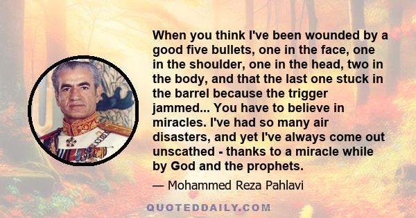 When you think I've been wounded by a good five bullets, one in the face, one in the shoulder, one in the head, two in the body, and that the last one stuck in the barrel because the trigger jammed... You have to