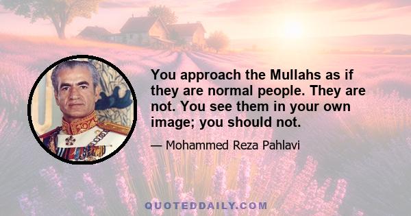 You approach the Mullahs as if they are normal people. They are not. You see them in your own image; you should not.