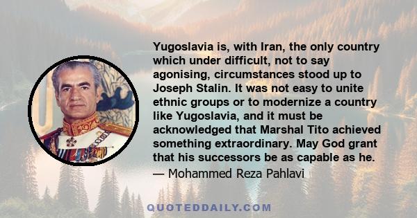 Yugoslavia is, with Iran, the only country which under difficult, not to say agonising, circumstances stood up to Joseph Stalin. It was not easy to unite ethnic groups or to modernize a country like Yugoslavia, and it