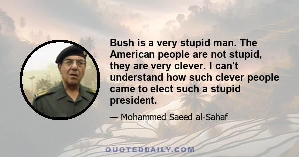 Bush is a very stupid man. The American people are not stupid, they are very clever. I can't understand how such clever people came to elect such a stupid president.